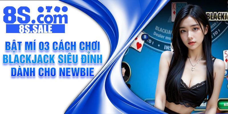 Bật mí 03 cách chơi Blackjack siêu đỉnh dành cho newbie