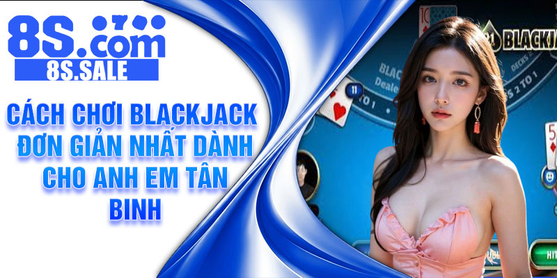 Cách chơi Blackjack đơn giản nhất dành cho anh em tân binh